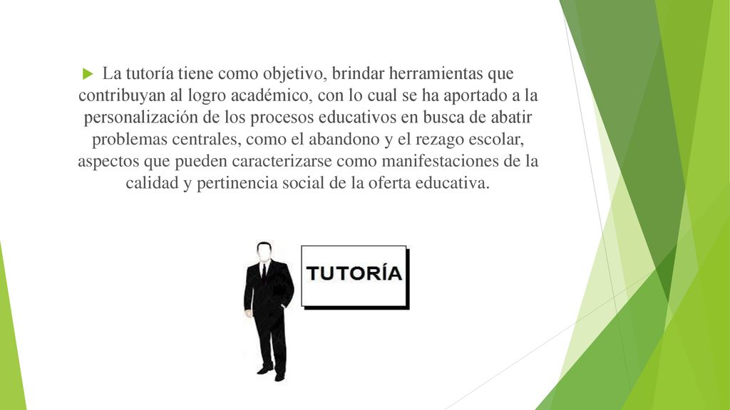 La tutoría tiene como objetivo, brindar herramientas que contribuyan al logro académico, con lo cual se ha aportado a la personalización de los procesos educativos en busca de abatir problemas centrales, como el abandono y el rezago escolar, aspectos que pueden caracterizarse como manifestaciones de la calidad y pertinencia social de la oferta educativa.