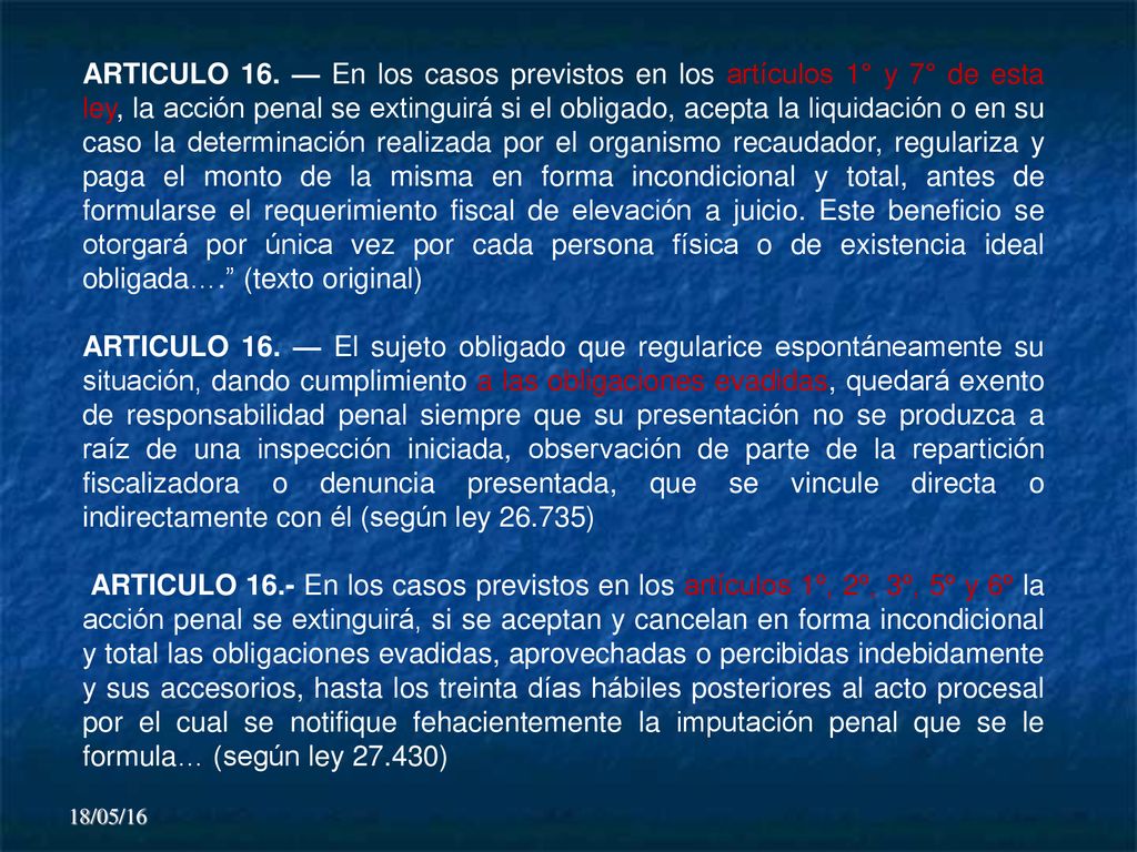 ARTICULO 16. — En los casos previstos en los artículos 1° y 7° de esta ley, la acción penal se extinguirá si el obligado, acepta la liquidación o en su caso la determinación realizada por el organismo recaudador, regulariza y paga el monto de la misma en forma incondicional y total, antes de formularse el requerimiento fiscal de elevación a juicio. Este beneficio se otorgará por única vez por cada persona física o de existencia ideal obligada…. (texto original)