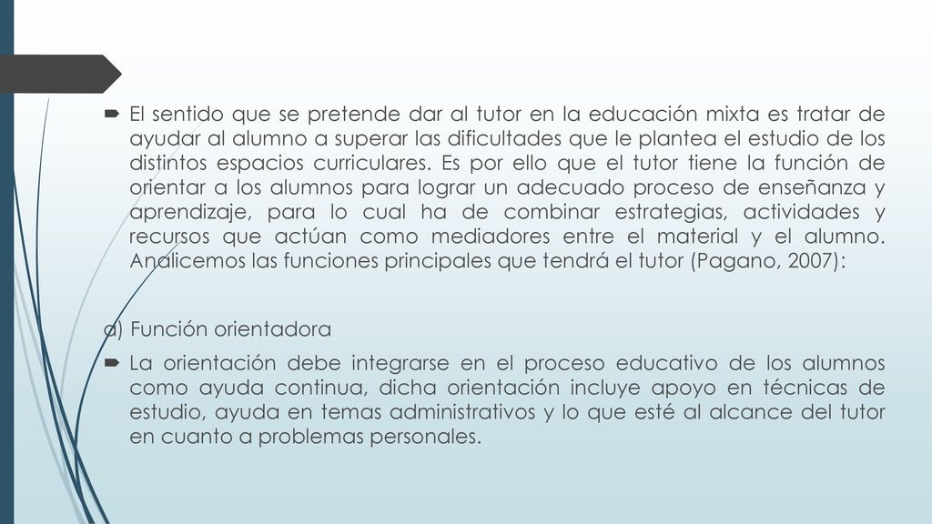 El sentido que se pretende dar al tutor en la educación mixta es tratar de ayudar al alumno a superar las dificultades que le plantea el estudio de los distintos espacios curriculares. Es por ello que el tutor tiene la función de orientar a los alumnos para lograr un adecuado proceso de enseñanza y aprendizaje, para lo cual ha de combinar estrategias, actividades y recursos que actúan como mediadores entre el material y el alumno. Analicemos las funciones principales que tendrá el tutor (Pagano, 2007):