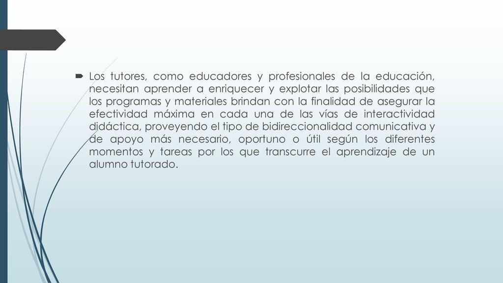 Los tutores, como educadores y profesionales de la educación, necesitan aprender a enriquecer y explotar las posibilidades que los programas y materiales brindan con la finalidad de asegurar la efectividad máxima en cada una de las vías de interactividad didáctica, proveyendo el tipo de bidireccionalidad comunicativa y de apoyo más necesario, oportuno o útil según los diferentes momentos y tareas por los que transcurre el aprendizaje de un alumno tutorado.
