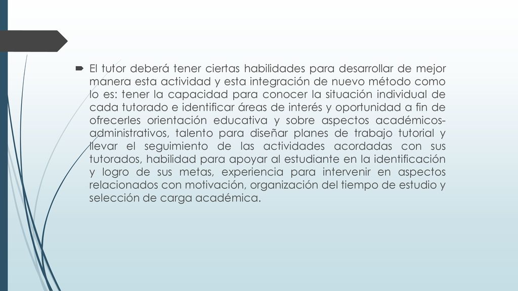 El tutor deberá tener ciertas habilidades para desarrollar de mejor manera esta actividad y esta integración de nuevo método como lo es: tener la capacidad para conocer la situación individual de cada tutorado e identificar áreas de interés y oportunidad a fin de ofrecerles orientación educativa y sobre aspectos académicos- administrativos, talento para diseñar planes de trabajo tutorial y llevar el seguimiento de las actividades acordadas con sus tutorados, habilidad para apoyar al estudiante en la identificación y logro de sus metas, experiencia para intervenir en aspectos relacionados con motivación, organización del tiempo de estudio y selección de carga académica.