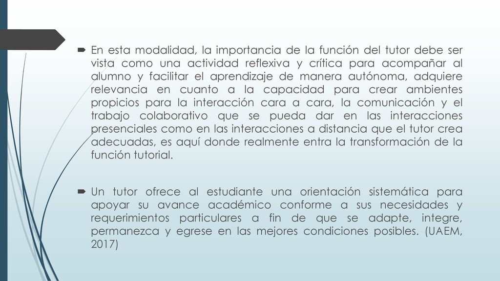 En esta modalidad, la importancia de la función del tutor debe ser vista como una actividad reflexiva y crítica para acompañar al alumno y facilitar el aprendizaje de manera autónoma, adquiere relevancia en cuanto a la capacidad para crear ambientes propicios para la interacción cara a cara, la comunicación y el trabajo colaborativo que se pueda dar en las interacciones presenciales como en las interacciones a distancia que el tutor crea adecuadas, es aquí donde realmente entra la transformación de la función tutorial.