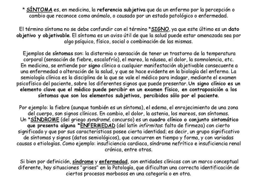 * SÍNTOMA es, en medicina, la referencia subjetiva que da un enfermo por la percepción o cambio que reconoce como anómalo, o causado por un estado patológico o enfermedad.
