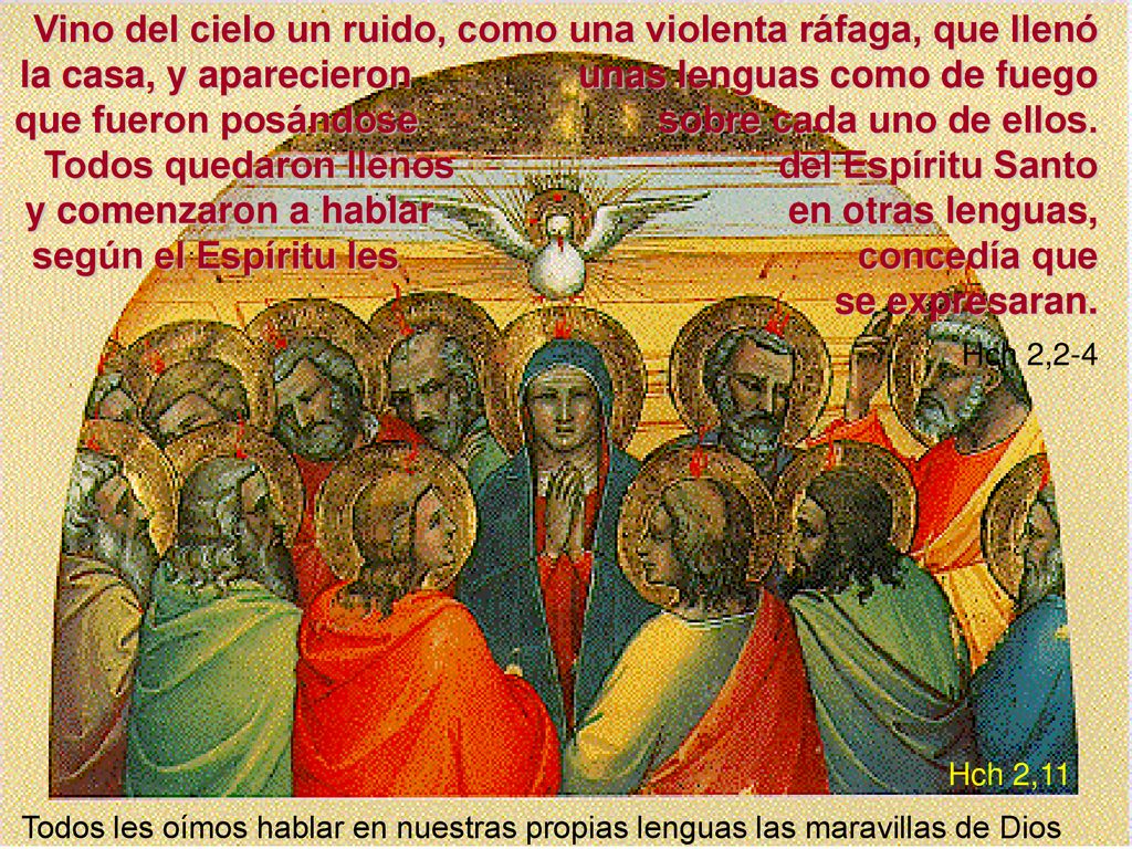 Vino del cielo un ruido, como una violenta ráfaga, que llenó la casa, y aparecieron unas lenguas como de fuego que fueron posándose sobre cada uno de ellos. Todos quedaron llenos del Espíritu Santo y comenzaron a hablar en otras lenguas, según el Espíritu les concedía que se expresaran. Hch 2,2-4