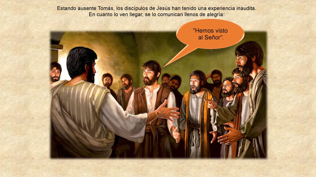 Estando ausente Tomás, los discípulos de Jesús han tenido una experiencia inaudita. En cuanto lo ven llegar, se lo comunican llenos de alegría: