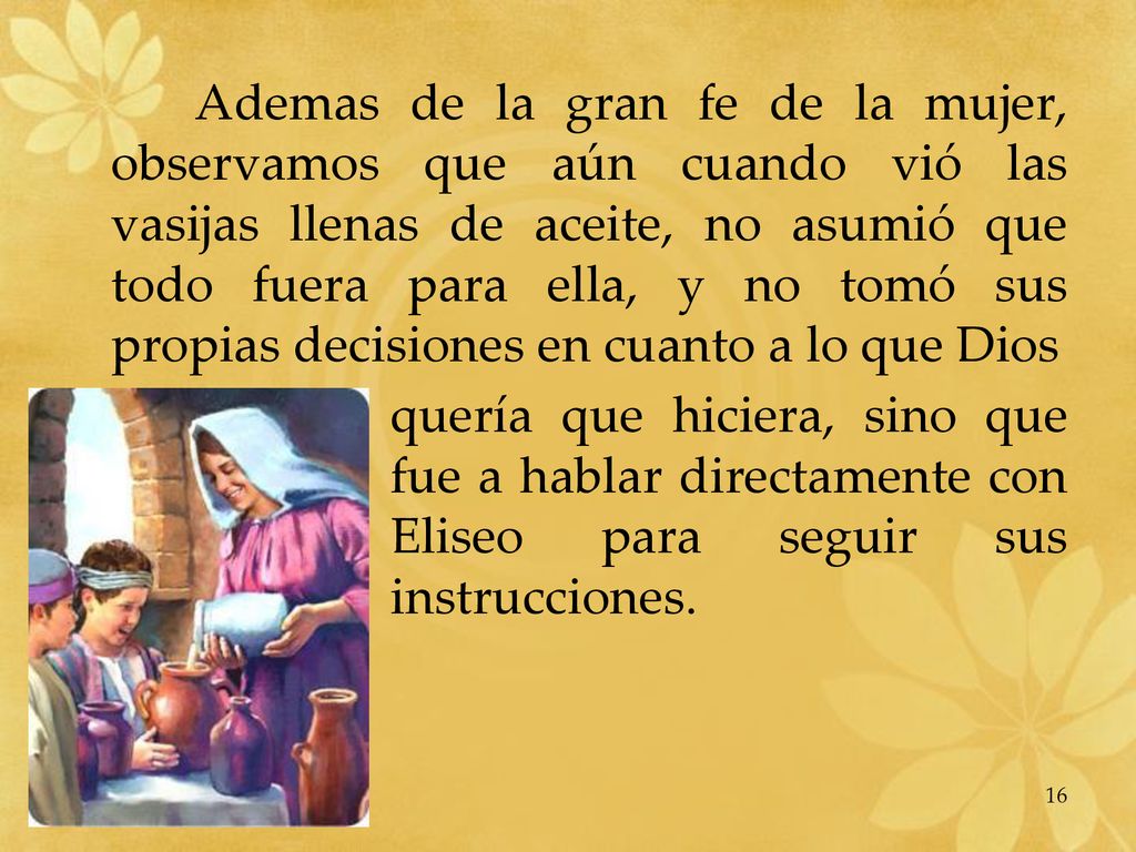 Ademas de la gran fe de la mujer, observamos que aún cuando vió las vasijas llenas de aceite, no asumió que todo fuera para ella, y no tomó sus propias decisiones en cuanto a lo que Dios