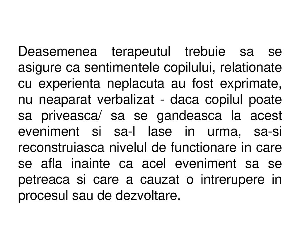 Deasemenea terapeutul trebuie sa se asigure ca sentimentele copilului, relationate cu experienta neplacuta au fost exprimate, nu neaparat verbalizat - daca copilul poate sa priveasca/ sa se gandeasca la acest eveniment si sa-l lase in urma, sa-si reconstruiasca nivelul de functionare in care se afla inainte ca acel eveniment sa se petreaca si care a cauzat o intrerupere in procesul sau de dezvoltare.