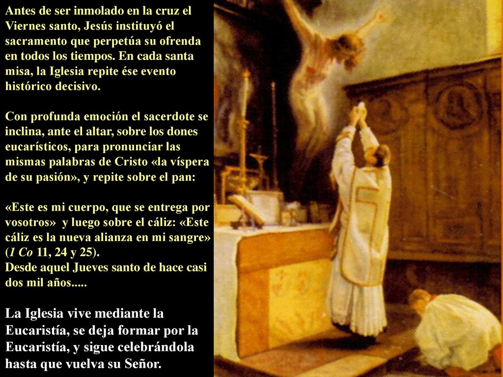 Antes de ser inmolado en la cruz el Viernes santo, Jesús instituyó el sacramento que perpetúa su ofrenda en todos los tiempos. En cada santa misa, la Iglesia repite ése evento histórico decisivo.