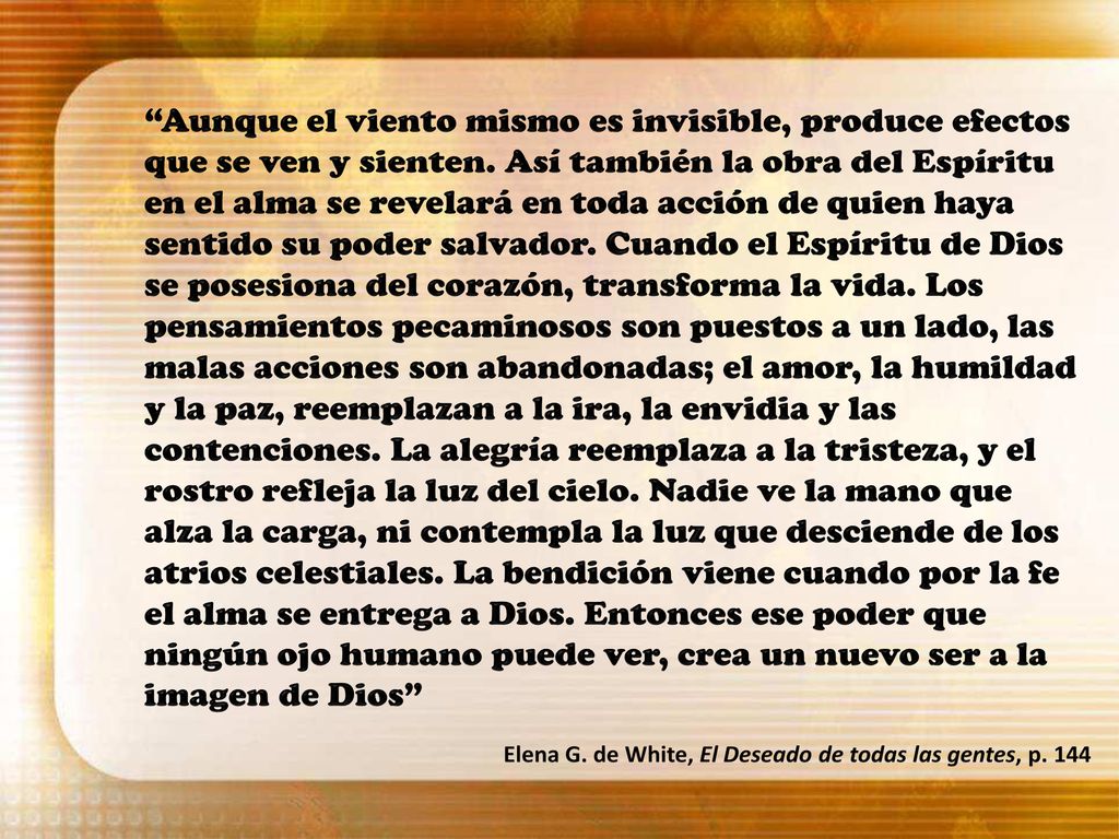 Aunque el viento mismo es invisible, produce efectos que se ven y sienten. Así también la obra del Espíritu en el alma se revelará en toda acción de quien haya sentido su poder salvador. Cuando el Espíritu de Dios se posesiona del corazón, transforma la vida. Los pensamientos pecaminosos son puestos a un lado, las malas acciones son abandonadas; el amor, la humildad y la paz, reemplazan a la ira, la envidia y las contenciones. La alegría reemplaza a la tristeza, y el rostro refleja la luz del cielo. Nadie ve la mano que alza la carga, ni contempla la luz que desciende de los atrios celestiales. La bendición viene cuando por la fe el alma se entrega a Dios. Entonces ese poder que ningún ojo humano puede ver, crea un nuevo ser a la imagen de Dios