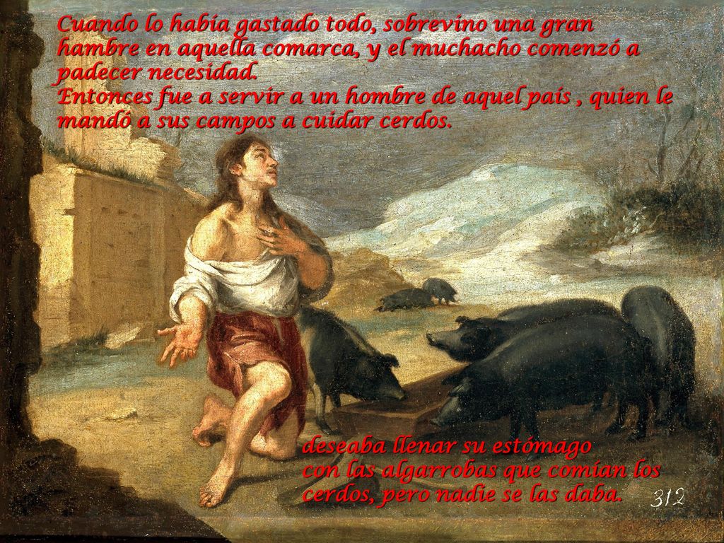 Cuando lo había gastado todo, sobrevino una gran hambre en aquella comarca, y el muchacho comenzó a padecer necesidad. Entonces fue a servir a un hombre de aquel país , quien le mandó a sus campos a cuidar cerdos.