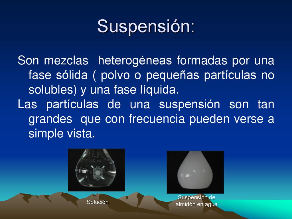 Suspensión: Son mezclas heterogéneas formadas por una fase sólida ( polvo o pequeñas partículas no solubles) y una fase líquida.