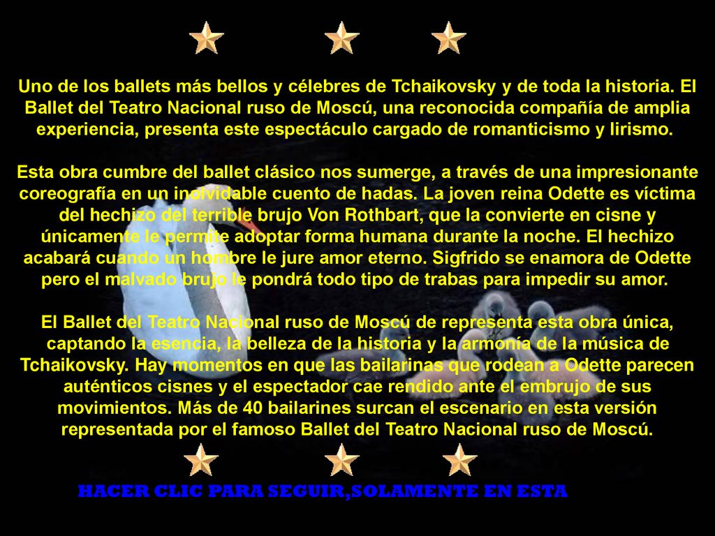 Uno de los ballets más bellos y célebres de Tchaikovsky y de toda la historia. El Ballet del Teatro Nacional ruso de Moscú, una reconocida compañía de amplia experiencia, presenta este espectáculo cargado de romanticismo y lirismo. Esta obra cumbre del ballet clásico nos sumerge, a través de una impresionante coreografía en un inolvidable cuento de hadas. La joven reina Odette es víctima del hechizo del terrible brujo Von Rothbart, que la convierte en cisne y únicamente le permite adoptar forma humana durante la noche. El hechizo acabará cuando un hombre le jure amor eterno. Sigfrido se enamora de Odette pero el malvado brujo le pondrá todo tipo de trabas para impedir su amor. El Ballet del Teatro Nacional ruso de Moscú de representa esta obra única, captando la esencia, la belleza de la historia y la armonía de la música de Tchaikovsky. Hay momentos en que las bailarinas que rodean a Odette parecen auténticos cisnes y el espectador cae rendido ante el embrujo de sus movimientos. Más de 40 bailarines surcan el escenario en esta versión representada por el famoso Ballet del Teatro Nacional ruso de Moscú.