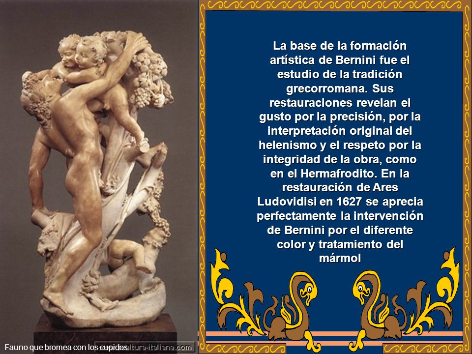 La base de la formación artística de Bernini fue el estudio de la tradición grecorromana. Sus restauraciones revelan el gusto por la precisión, por la interpretación original del helenismo y el respeto por la integridad de la obra, como en el Hermafrodito. En la restauración de Ares Ludovidisi en 1627 se aprecia perfectamente la intervención de Bernini por el diferente color y tratamiento del mármol