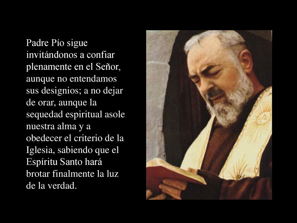 Padre Pío sigue invitándonos a confiar plenamente en el Señor, aunque no entendamos sus designios; a no dejar de orar, aunque la sequedad espiritual asole nuestra alma y a obedecer el criterio de la Iglesia, sabiendo que el Espíritu Santo hará brotar finalmente la luz de la verdad.