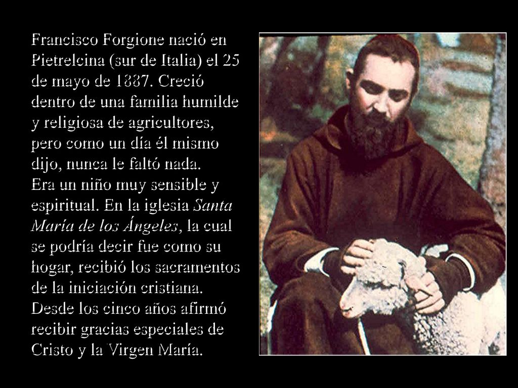 Francisco Forgione nació en Pietrelcina (sur de Italia) el 25 de mayo de Creció dentro de una familia humilde y religiosa de agricultores, pero como un día él mismo dijo, nunca le faltó nada.