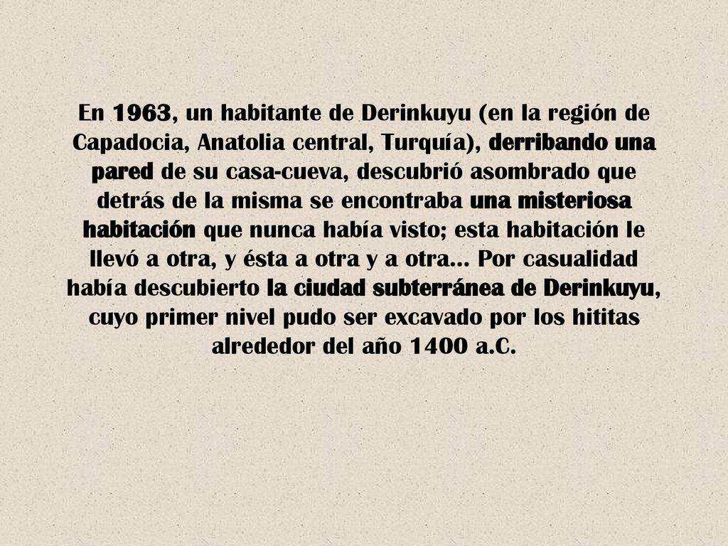 En 1963, un habitante de Derinkuyu (en la región de Capadocia, Anatolia central, Turquía), derribando una pared de su casa-cueva, descubrió asombrado que detrás de la misma se encontraba una misteriosa habitación que nunca había visto; esta habitación le llevó a otra, y ésta a otra y a otra… Por casualidad había descubierto la ciudad subterránea de Derinkuyu, cuyo primer nivel pudo ser excavado por los hititas alrededor del año 1400 a.C.