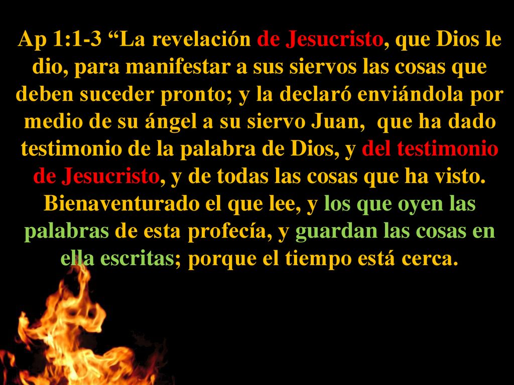 Ap 1:1-3 La revelación de Jesucristo, que Dios le dio, para manifestar a sus siervos las cosas que deben suceder pronto; y la declaró enviándola por medio de su ángel a su siervo Juan, que ha dado testimonio de la palabra de Dios, y del testimonio de Jesucristo, y de todas las cosas que ha visto.