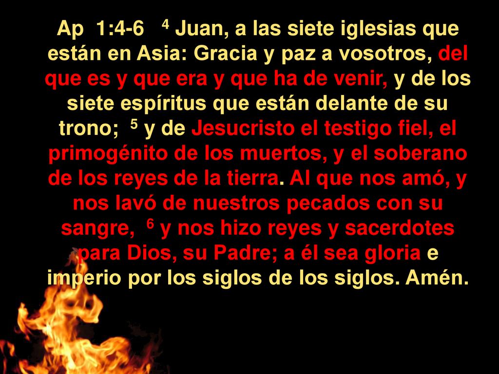 Ap 1:4-6 4 Juan, a las siete iglesias que están en Asia: Gracia y paz a vosotros, del que es y que era y que ha de venir, y de los siete espíritus que están delante de su trono; 5 y de Jesucristo el testigo fiel, el primogénito de los muertos, y el soberano de los reyes de la tierra.