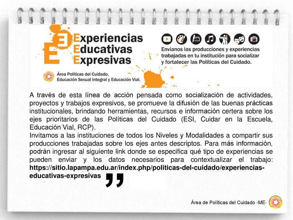 A través de esta línea de acción pensada como socialización de actividades, proyectos y trabajos expresivos, se promueve la difusión de las buenas prácticas institucionales, brindando herramientas, recursos e información certera sobre los ejes prioritarios de las Políticas del Cuidado (ESI, Cuidar en la Escuela, Educación Vial, RCP).