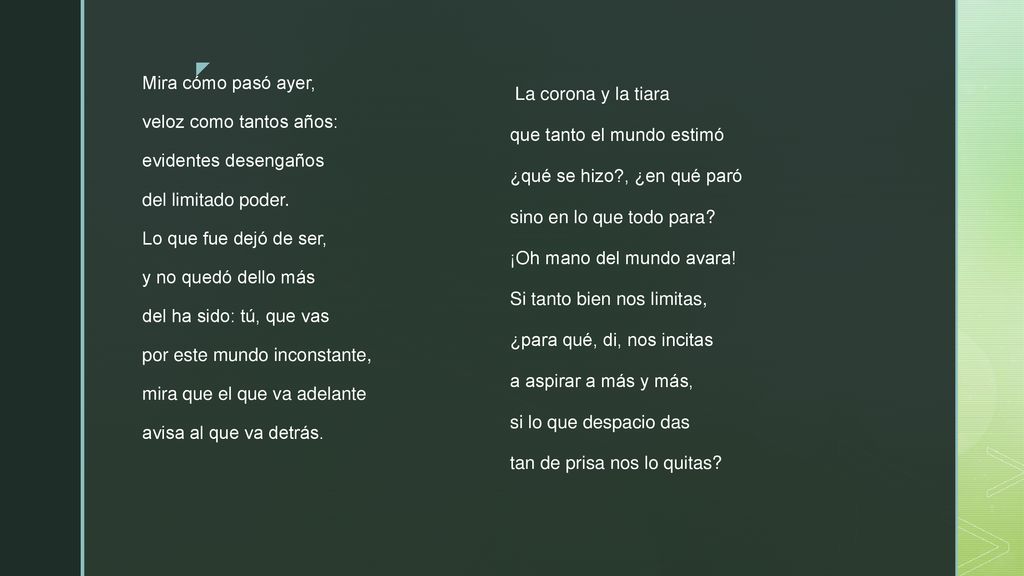 Mira cómo pasó ayer, veloz como tantos años: evidentes desengaños del limitado poder. Lo que fue dejó de ser, y no quedó dello más del ha sido: tú, que vas por este mundo inconstante, mira que el que va adelante avisa al que va detrás.