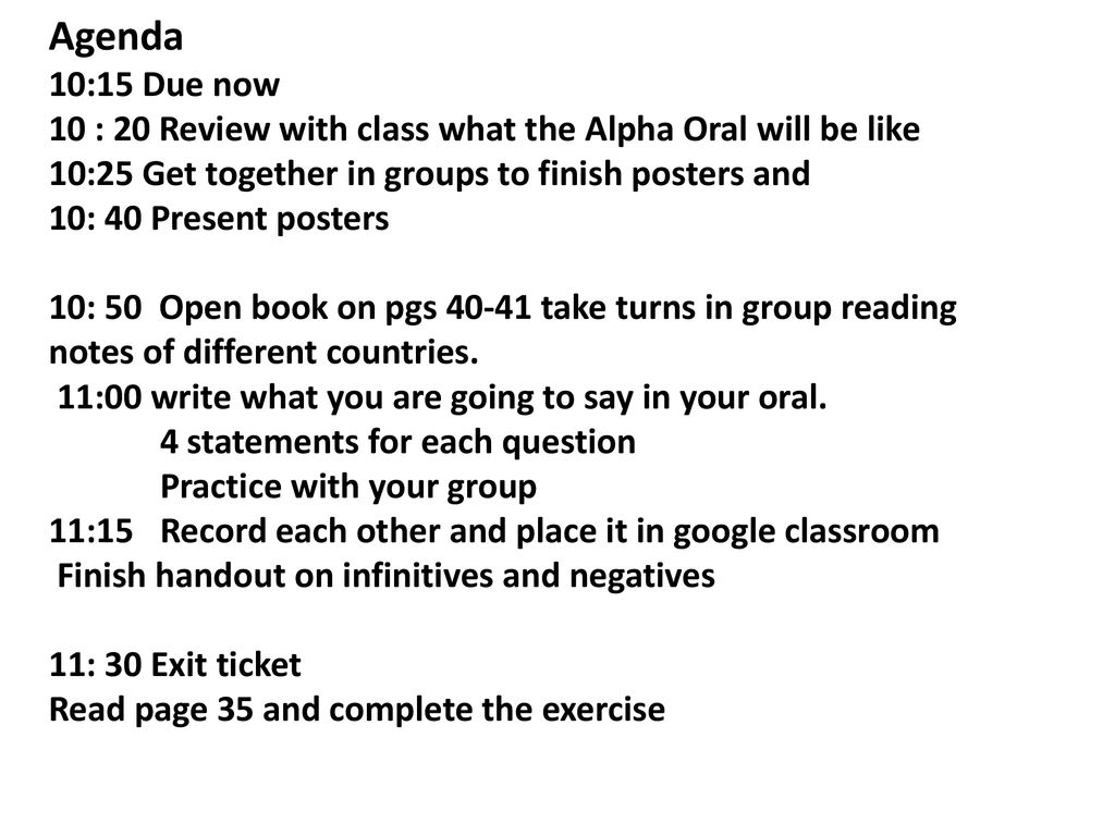 Agenda 10:15 Due now 10 : 20 Review with class what the Alpha Oral will be like 10:25 Get together in groups to finish posters and 10: 40 Present posters 10: 50 Open book on pgs take turns in group reading notes of different countries.