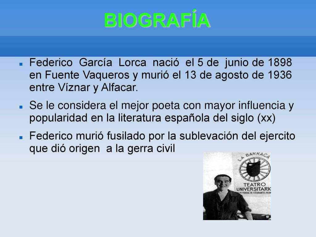 BIOGRAFÍA Federico García Lorca nació el 5 de junio de 1898 en Fuente Vaqueros y murió el 13 de agosto de 1936 entre Víznar y Alfacar.