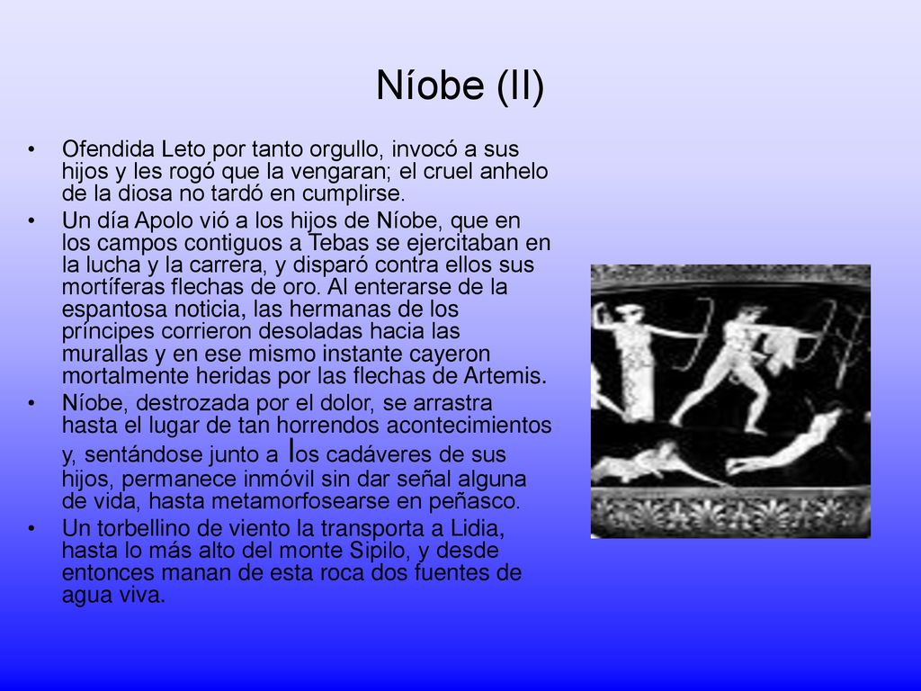 Níobe (II) Ofendida Leto por tanto orgullo, invocó a sus hijos y les rogó que la vengaran; el cruel anhelo de la diosa no tardó en cumplirse.