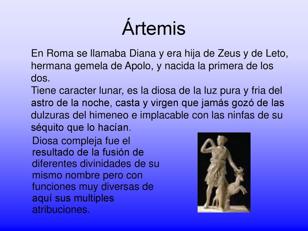 Ártemis En Roma se llamaba Diana y era hija de Zeus y de Leto, hermana gemela de Apolo, y nacida la primera de los dos.