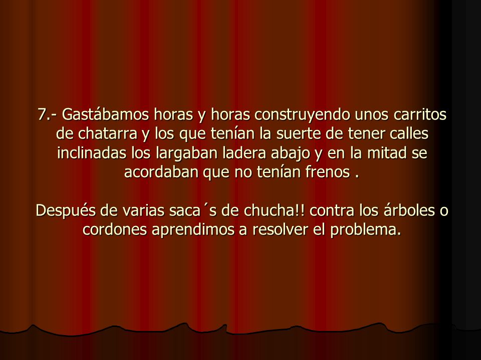 7.- Gastábamos horas y horas construyendo unos carritos de chatarra y los que tenían la suerte de tener calles inclinadas los largaban ladera abajo y en la mitad se acordaban que no tenían frenos .