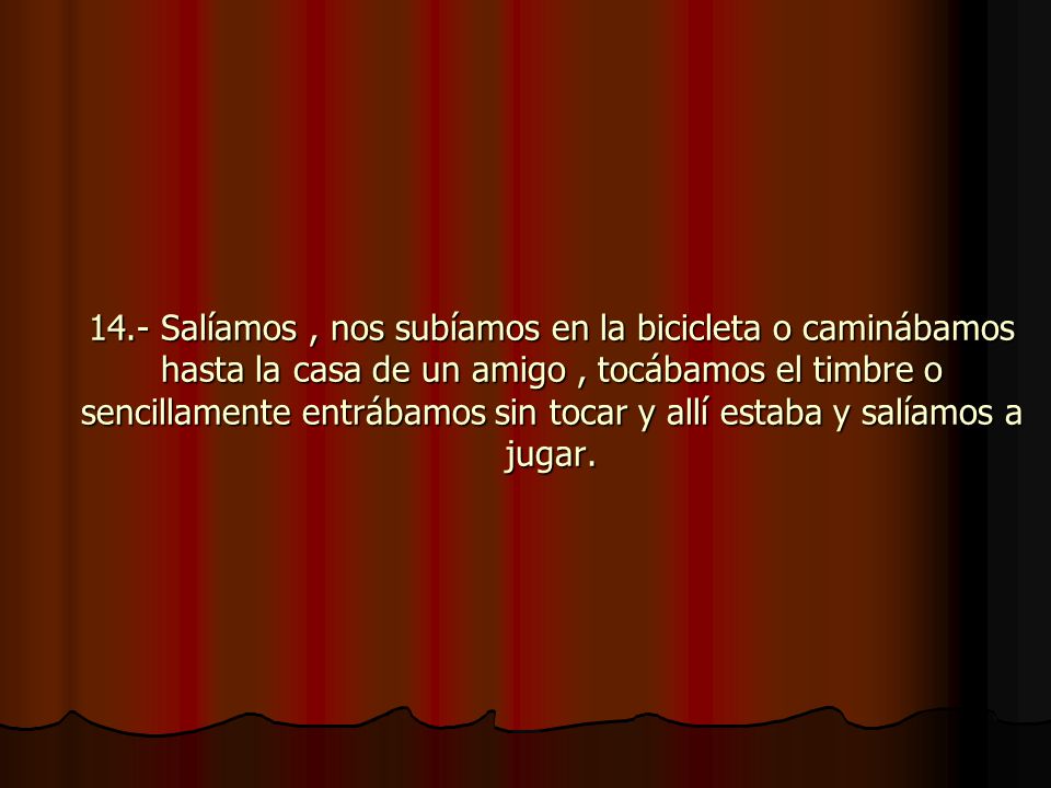 14.- Salíamos , nos subíamos en la bicicleta o caminábamos hasta la casa de un amigo , tocábamos el timbre o sencillamente entrábamos sin tocar y allí estaba y salíamos a jugar.