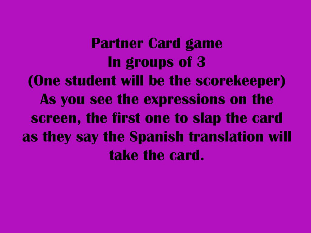 Partner Card game In groups of 3 (One student will be the scorekeeper) As you see the expressions on the screen, the first one to slap the card as they say the Spanish translation will take the card.