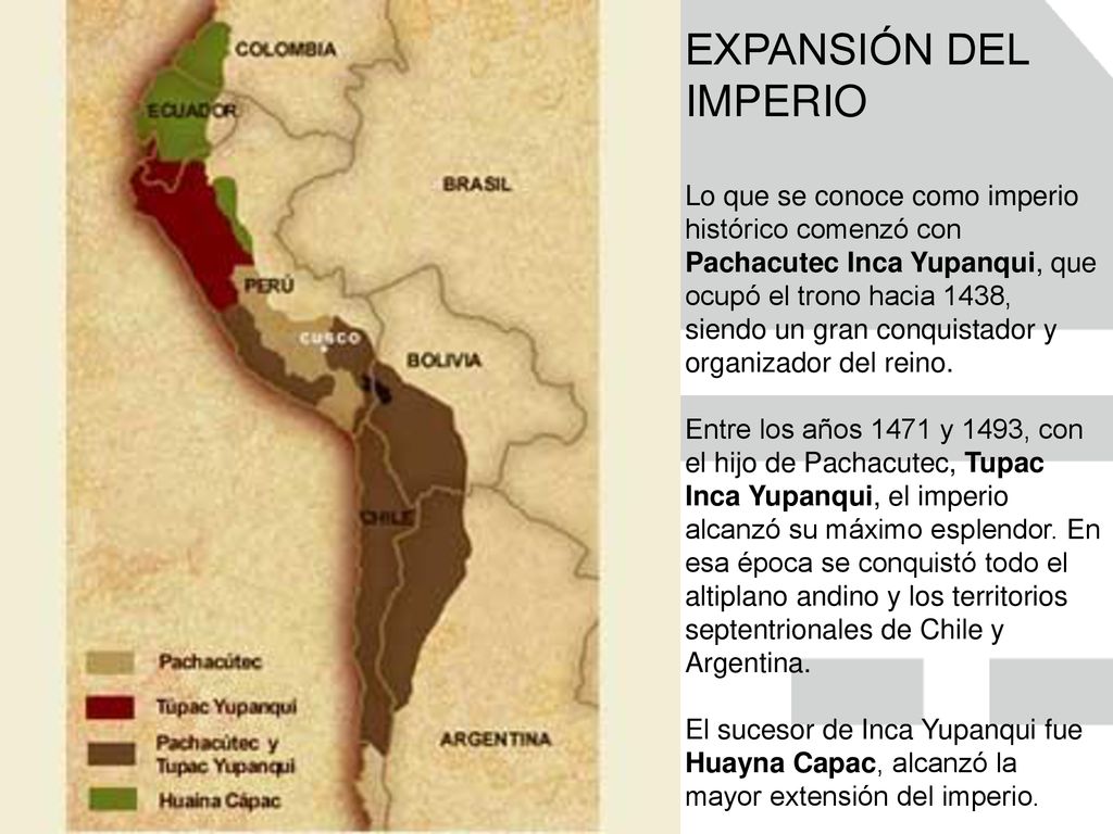 EXPANSIÓN DEL IMPERIO Lo que se conoce como imperio histórico comenzó con Pachacutec Inca Yupanqui, que ocupó el trono hacia 1438, siendo un gran conquistador y organizador del reino.