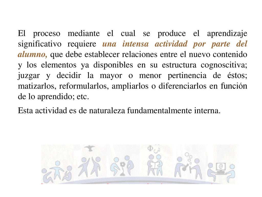 El proceso mediante el cual se produce el aprendizaje significativo requiere una intensa actividad por parte del alumno, que debe establecer relaciones entre el nuevo contenido y los elementos ya disponibles en su estructura cognoscitiva; juzgar y decidir la mayor o menor pertinencia de éstos; matizarlos, reformularlos, ampliarlos o diferenciarlos en función de lo aprendido; etc.