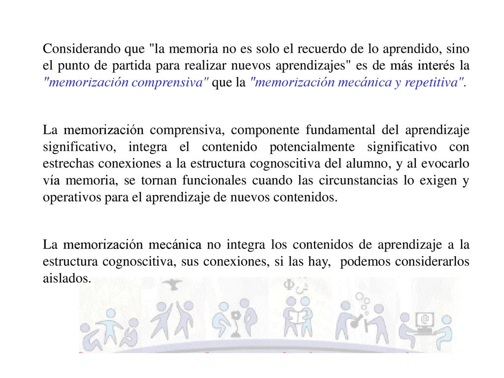 Considerando que la memoria no es solo el recuerdo de lo aprendido, sino el punto de partida para realizar nuevos aprendizajes es de más interés la memorización comprensiva que la memorización mecánica y repetitiva .