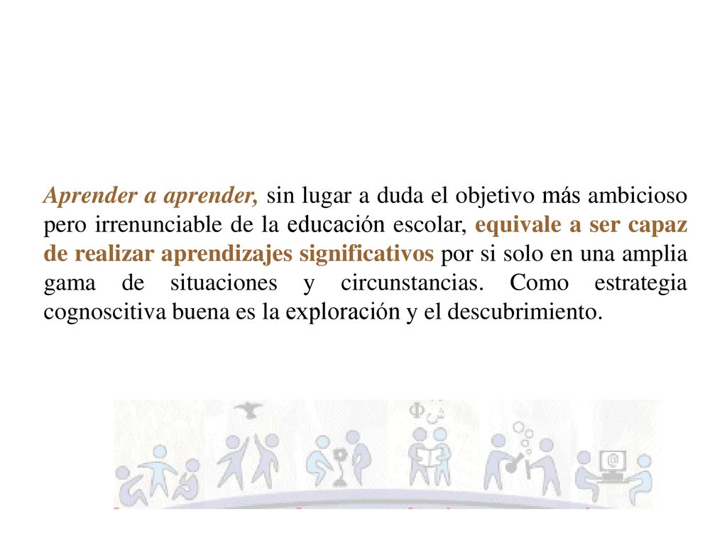 Aprender a aprender, sin lugar a duda el objetivo más ambicioso pero irrenunciable de la educación escolar, equivale a ser capaz de realizar aprendizajes significativos por si solo en una amplia gama de situaciones y circunstancias.