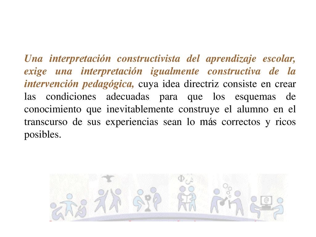 Una interpretación constructivista del aprendizaje escolar, exige una interpretación igualmente constructiva de la intervención pedagógica, cuya idea directriz consiste en crear las condiciones adecuadas para que los esquemas de conocimiento que inevitablemente construye el alumno en el transcurso de sus experiencias sean lo más correctos y ricos posibles.