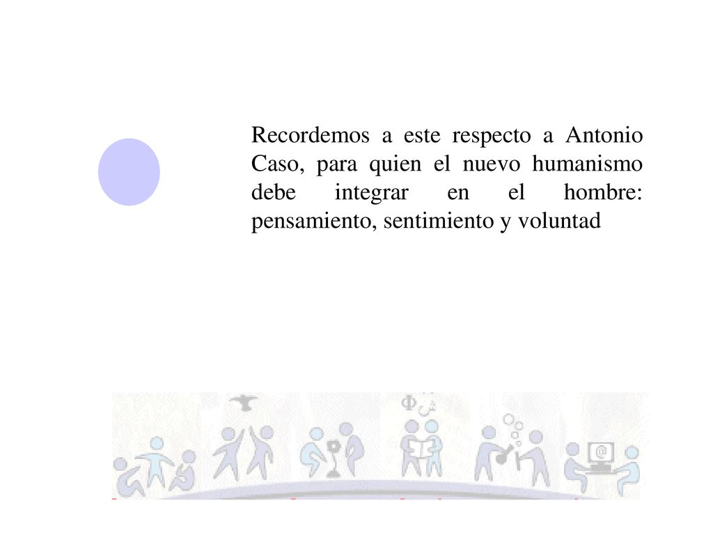 Recordemos a este respecto a Antonio Caso, para quien el nuevo humanismo debe integrar en el hombre: pensamiento, sentimiento y voluntad