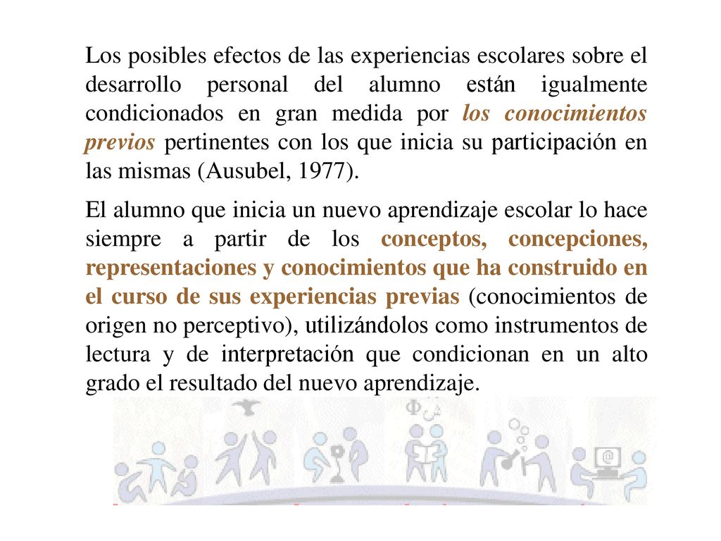 Los posibles efectos de las experiencias escolares sobre el desarrollo personal del alumno están igualmente condicionados en gran medida por los conocimientos previos pertinentes con los que inicia su participación en las mismas (Ausubel, 1977).