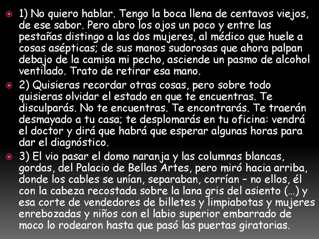 1) No quiero hablar. Tengo la boca llena de centavos viejos, de ese sabor. Pero abro los ojos un poco y entre las pestañas distingo a las dos mujeres, al médico que huele a cosas asépticas; de sus manos sudorosas que ahora palpan debajo de la camisa mi pecho, asciende un pasmo de alcohol ventilado. Trato de retirar esa mano.