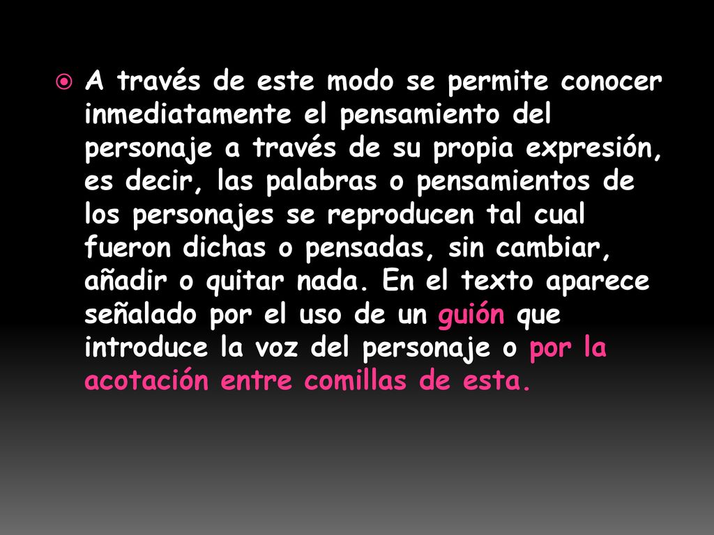 A través de este modo se permite conocer inmediatamente el pensamiento del personaje a través de su propia expresión, es decir, las palabras o pensamientos de los personajes se reproducen tal cual fueron dichas o pensadas, sin cambiar, añadir o quitar nada. En el texto aparece señalado por el uso de un guión que introduce la voz del personaje o por la acotación entre comillas de esta.