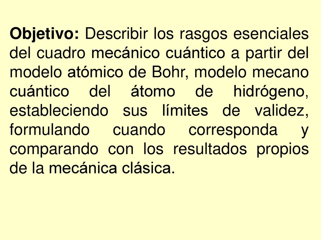 Objetivo: Describir los rasgos esenciales del cuadro mecánico cuántico a partir del modelo atómico de Bohr, modelo mecano cuántico del átomo de hidrógeno, estableciendo sus límites de validez, formulando cuando corresponda y comparando con los resultados propios de la mecánica clásica.