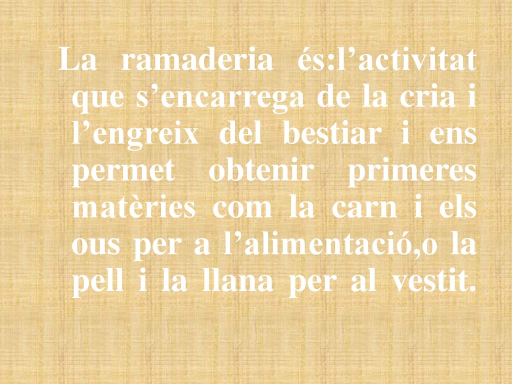 La ramaderia és:l’activitat que s’encarrega de la cria i l’engreix del bestiar i ens permet obtenir primeres matèries com la carn i els ous per a l’alimentació,o la pell i la llana per al vestit.