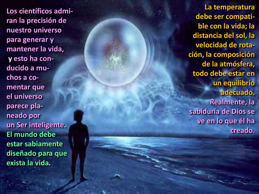 La temperatura debe ser compati-ble con la vida; la distancia del sol, la velocidad de rota-ción, la composición de la atmósfera, todo debe estar en un equilibrio adecuado. Realmente, la sabiduría de Dios se ve en lo que él ha creado.