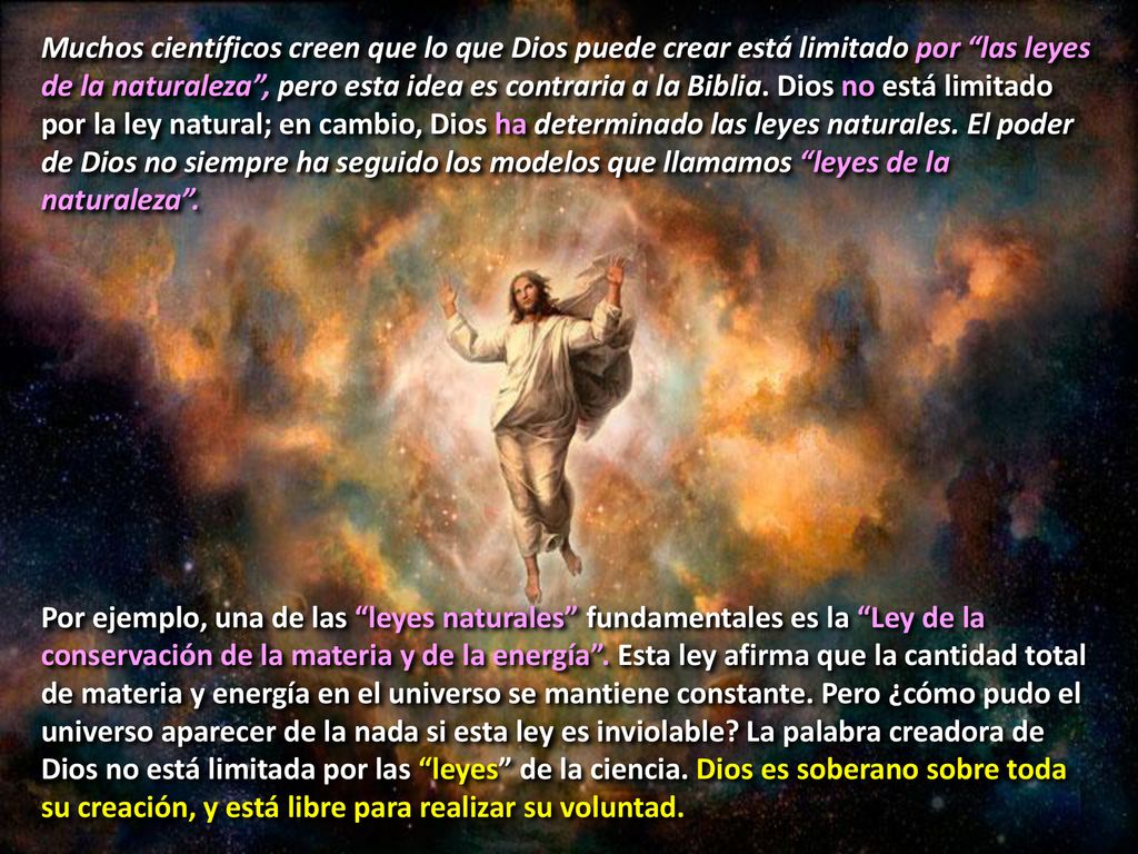 Muchos científicos creen que lo que Dios puede crear está limitado por las leyes de la naturaleza , pero esta idea es contraria a la Biblia. Dios no está limitado por la ley natural; en cambio, Dios ha determinado las leyes naturales. El poder de Dios no siempre ha seguido los modelos que llamamos leyes de la naturaleza .
