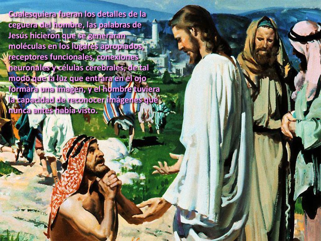 Cualesquiera fueran los detalles de la ceguera del hombre, las palabras de Jesús hicieron que se generaran moléculas en los lugares apropiados, receptores funcionales, conexiones neuronales y células cerebrales, de tal modo que la luz que entrara en el ojo formara una imagen, y el hombre tuviera la capacidad de reconocer imágenes que nunca antes había visto.