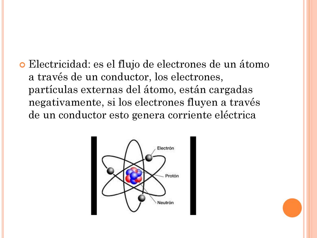 Electricidad: es el flujo de electrones de un átomo a través de un conductor, los electrones, partículas externas del átomo, están cargadas negativamente, si los electrones fluyen a través de un conductor esto genera corriente eléctrica