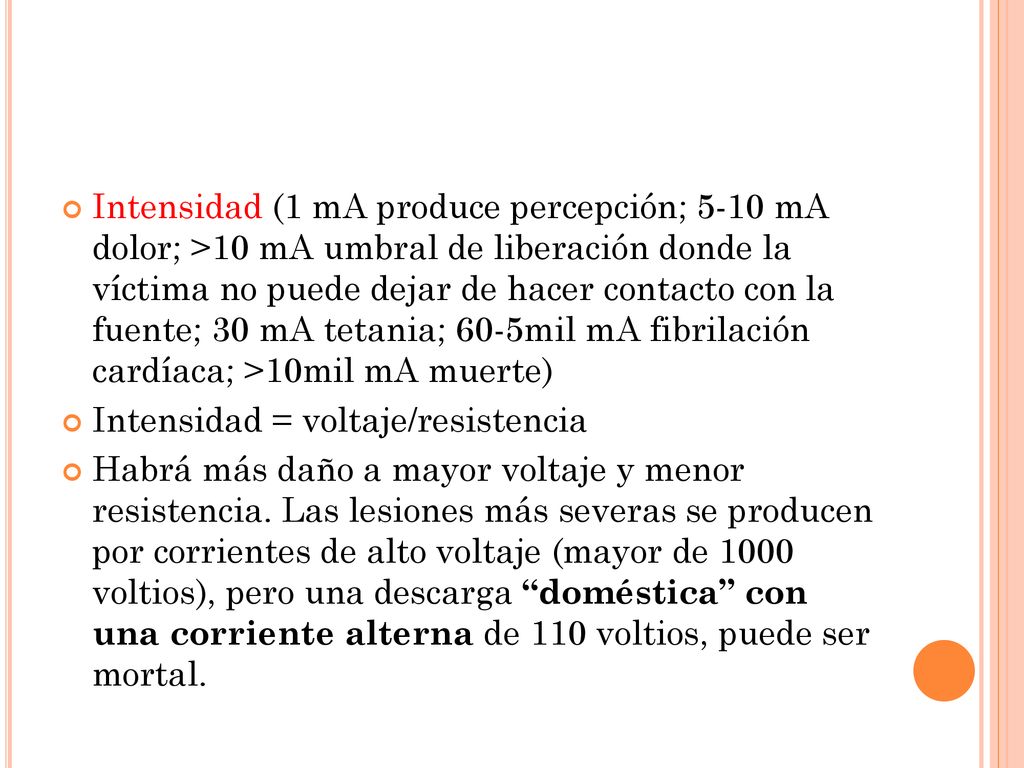 Intensidad (1 mA produce percepción; 5-10 mA dolor; >10 mA umbral de liberación donde la víctima no puede dejar de hacer contacto con la fuente; 30 mA tetania; 60-5mil mA fibrilación cardíaca; >10mil mA muerte)