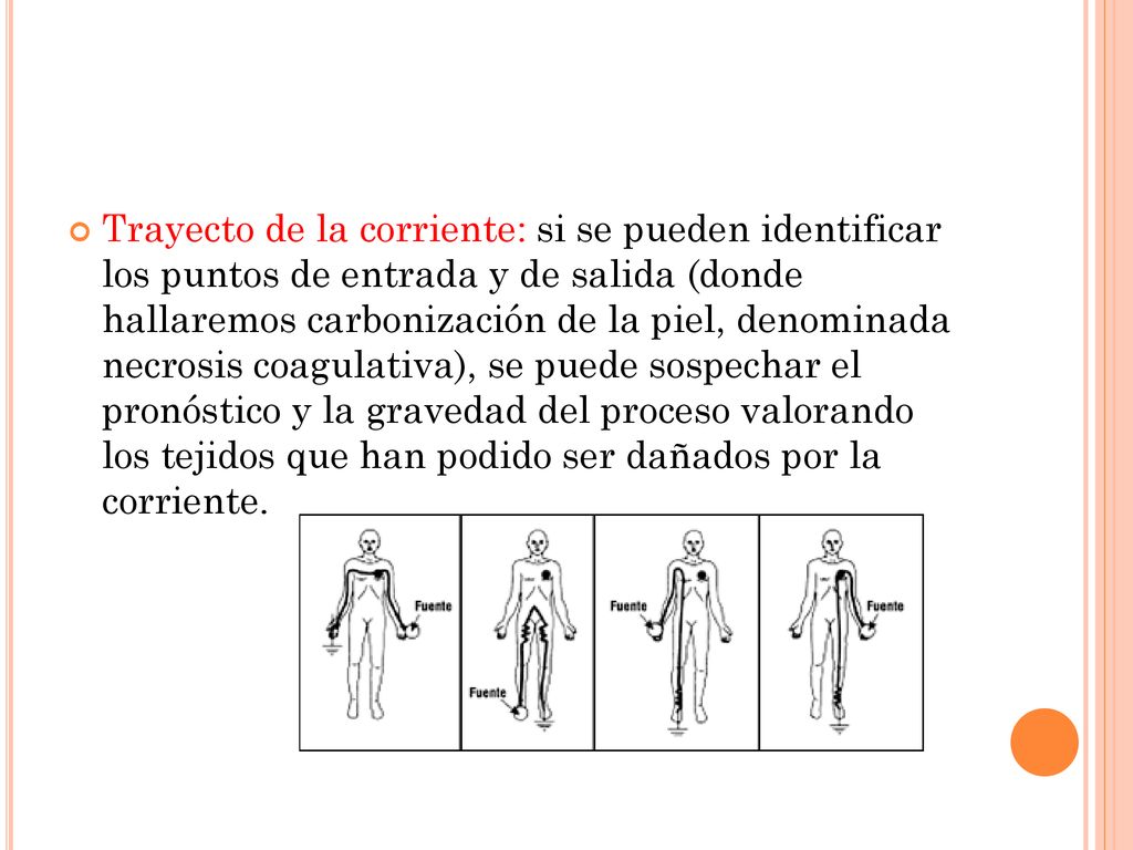 Trayecto de la corriente: si se pueden identificar los puntos de entrada y de salida (donde hallaremos carbonización de la piel, denominada necrosis coagulativa), se puede sospechar el pronóstico y la gravedad del proceso valorando los tejidos que han podido ser dañados por la corriente.