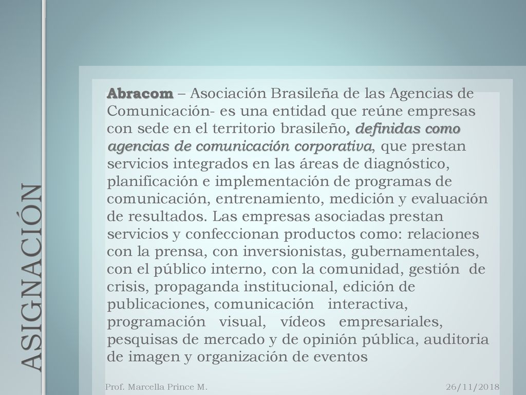 Abracom – Asociación Brasileña de las Agencias de Comunicación- es una entidad que reúne empresas con sede en el territorio brasileño, definidas como agencias de comunicación corporativa, que prestan servicios integrados en las áreas de diagnóstico, planificación e implementación de programas de comunicación, entrenamiento, medición y evaluación de resultados. Las empresas asociadas prestan servicios y confeccionan productos como: relaciones con la prensa, con inversionistas, gubernamentales, con el público interno, con la comunidad, gestión de crisis, propaganda institucional, edición de publicaciones, comunicación interactiva, programación visual, vídeos empresariales, pesquisas de mercado y de opinión pública, auditoria de imagen y organización de eventos