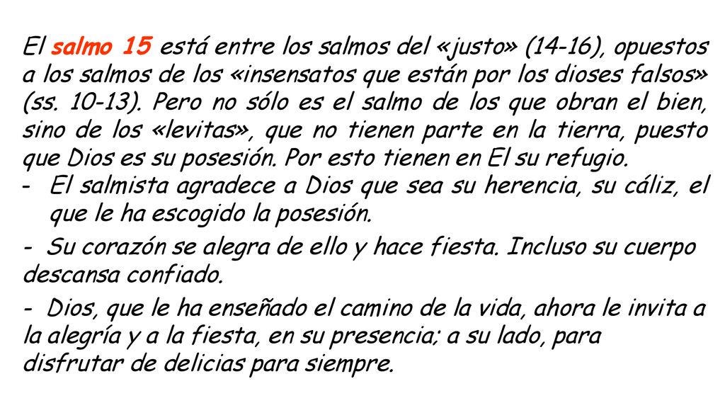 El salmo 15 está entre los salmos del «justo» (14-16), opuestos a los salmos de los «insensatos que están por los dioses falsos» (ss ). Pero no sólo es el salmo de los que obran el bien, sino de los «levitas», que no tienen parte en la tierra, puesto que Dios es su posesión. Por esto tienen en El su refugio.